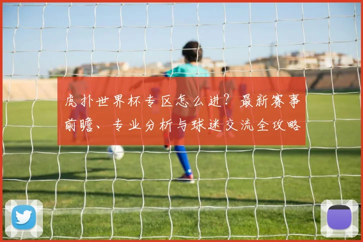 虎扑世界杯专区怎么进？最新赛事前瞻、专业分析与球迷交流全攻略