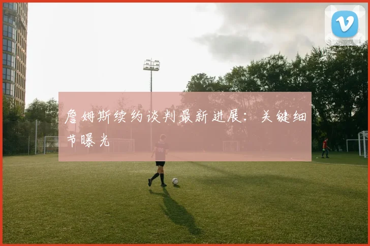 詹姆斯续约谈判最新进展：关键细节曝光