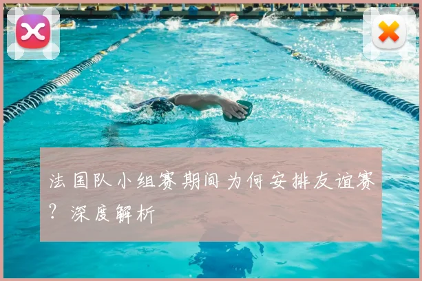 法国队小组赛期间为何安排友谊赛?深度解析