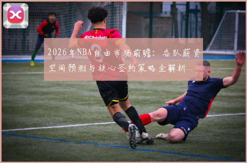 2026年NBA自由市场前瞻：各队薪资空间预测与核心签约策略全解析