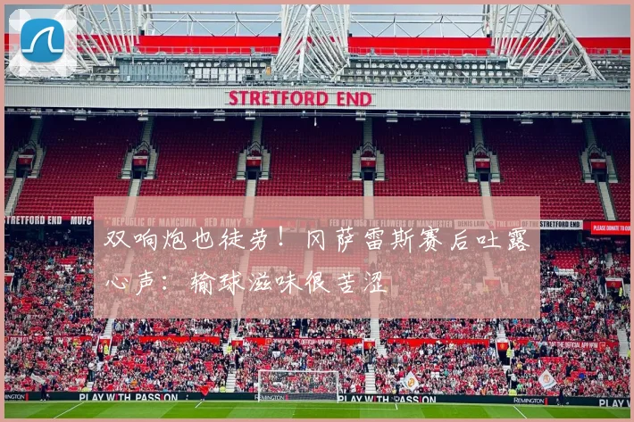 双响炮也徒劳！冈萨雷斯赛后吐露心声：输球滋味很苦涩