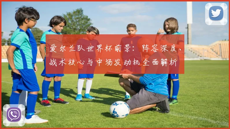 爱尔兰队世界杯前景：阵容深度、战术核心与中场发动机全面解析
