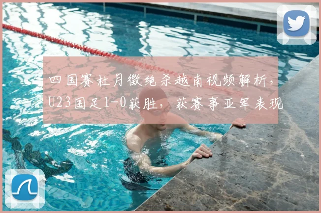 四国赛杜月徵绝杀越南视频解析，U23国足1-0获胜，获赛事亚军表现回顾