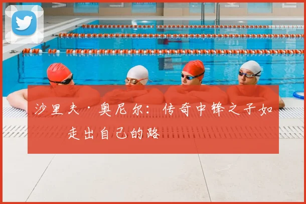 沙里夫·奥尼尔：传奇中锋之子如何走出自己的路