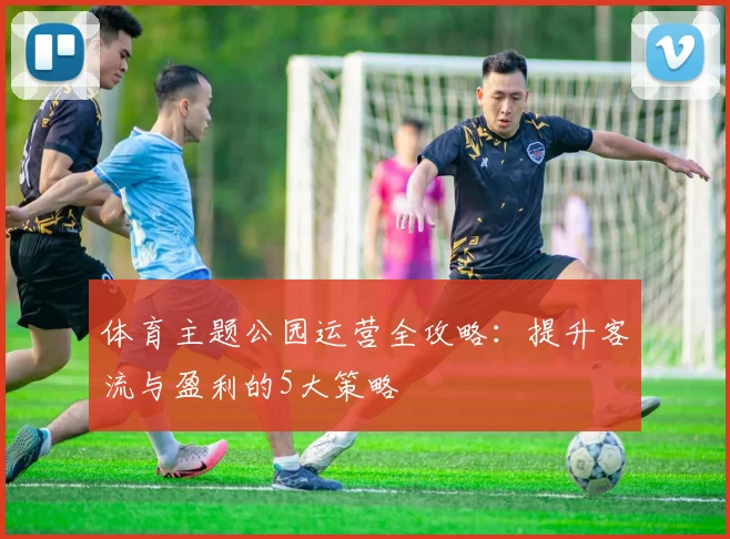 体育主题公园运营全攻略：提升客流与盈利的5大策略