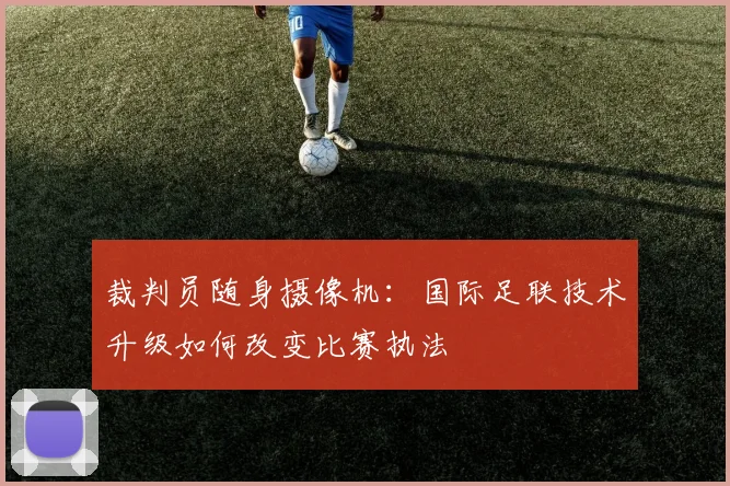 裁判员随身摄像机:国际足联技术升级如何改变比赛执法
