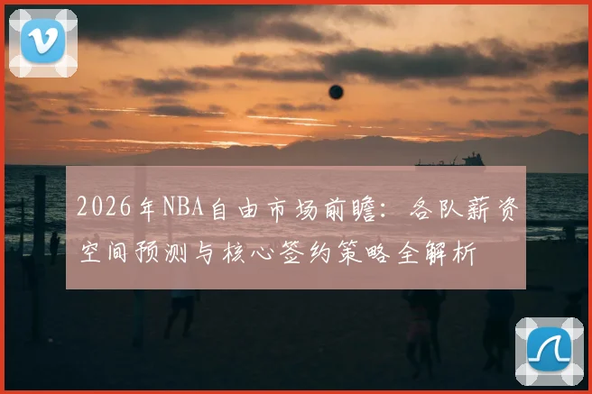 2026年NBA自由市场前瞻:各队薪资空间预测与核心签约策略全解析
