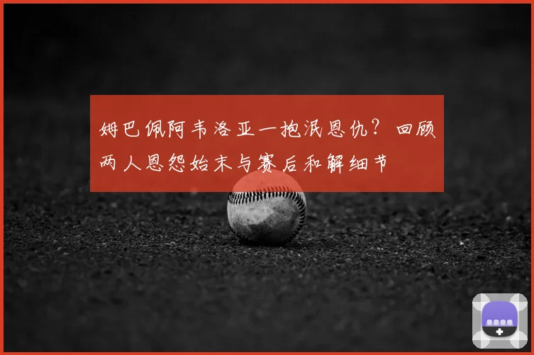 姆巴佩阿韦洛亚一抱泯恩仇？回顾两人恩怨始末与赛后和解细节