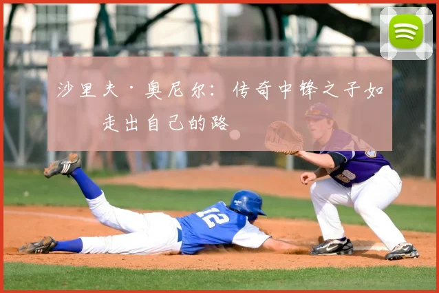 沙里夫·奥尼尔：传奇中锋之子如何走出自己的路