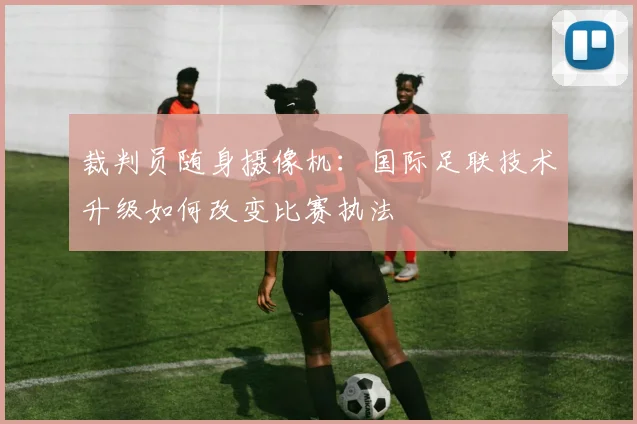 裁判员随身摄像机:国际足联技术升级如何改变比赛执法