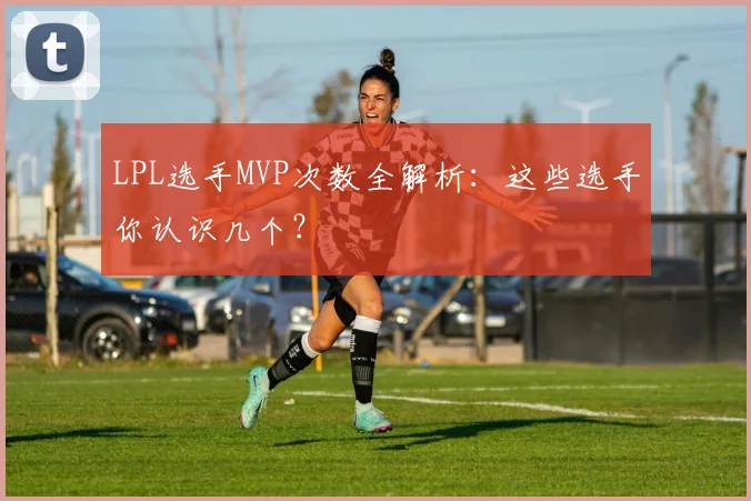 LPL选手MVP次数全解析：这些选手你认识几个？
