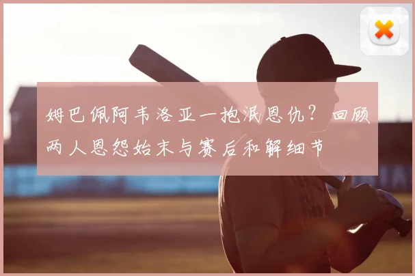 姆巴佩阿韦洛亚一抱泯恩仇?回顾两人恩怨始末与赛后和解细节