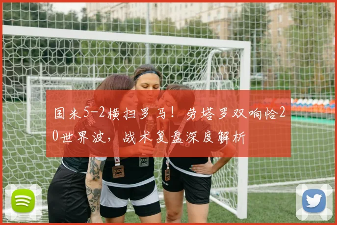 国米5-2横扫罗马！劳塔罗双响恰20世界波，战术复盘深度解析