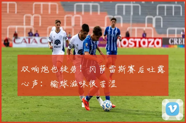 双响炮也徒劳！冈萨雷斯赛后吐露心声：输球滋味很苦涩