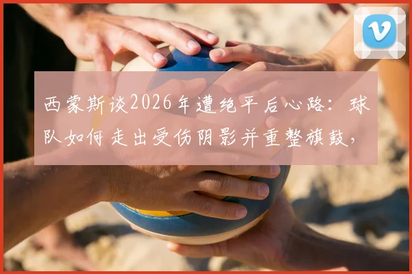 西蒙斯谈2026年遭绝平后心路：球队如何走出受伤阴影并重整旗鼓，渡过难关的具体方法解析