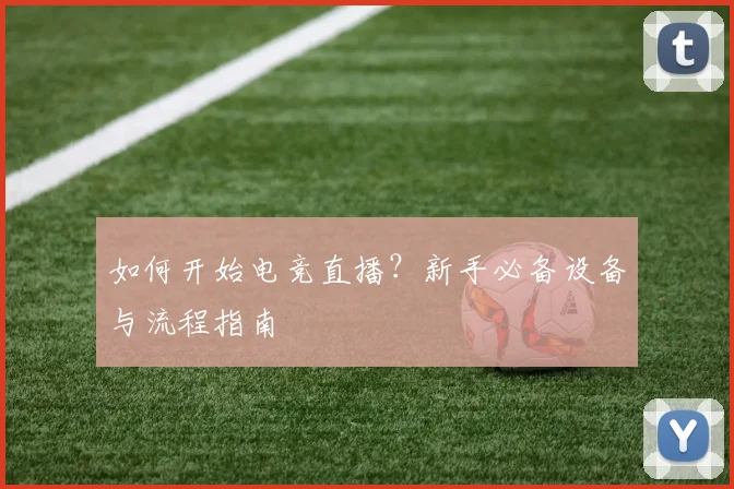 如何开始电竞直播？新手必备设备与流程指南