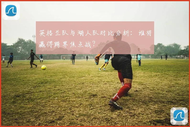 英格兰队与湖人队对比分析:谁将赢得跨界焦点战?