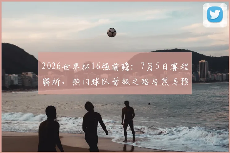 2026世界杯16强前瞻：7月5日赛程解析，热门球队晋级之路与黑马预测